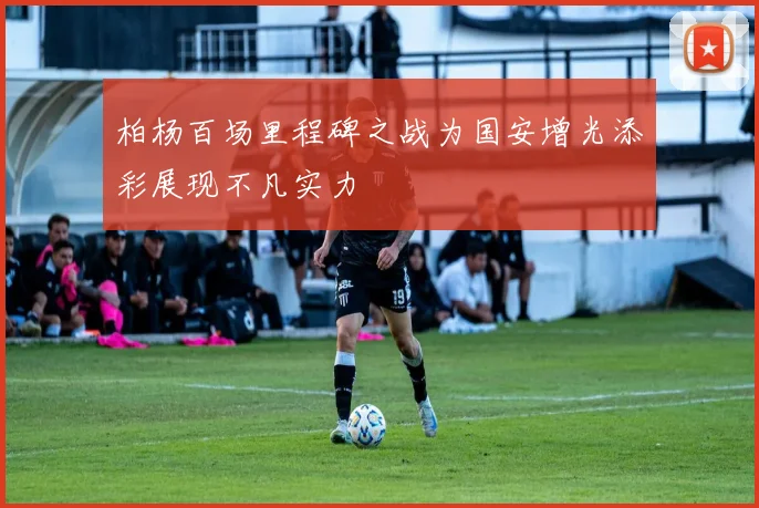 柏杨百场里程碑之战为国安增光添彩展现不凡实力