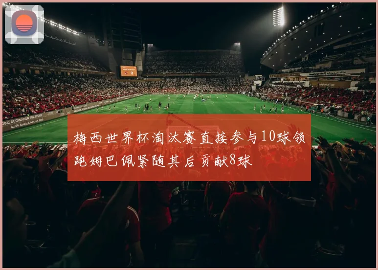 梅西世界杯淘汰赛直接参与10球领跑姆巴佩紧随其后贡献8球