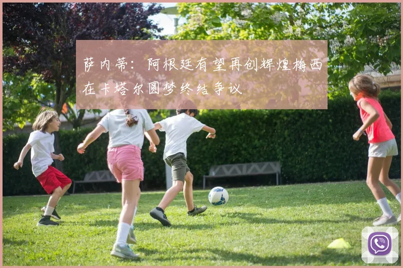 萨内蒂：阿根廷有望再创辉煌梅西在卡塔尔圆梦终结争议