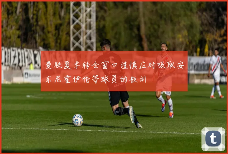 曼联夏季转会窗口谨慎应对吸取安东尼霍伊伦等球员的教训