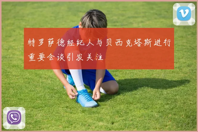 特罗萨德经纪人与贝西克塔斯进行重要会谈引发关注